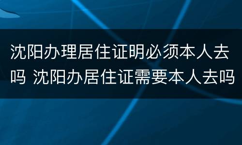 沈阳办理居住证明必须本人去吗 沈阳办居住证需要本人去吗