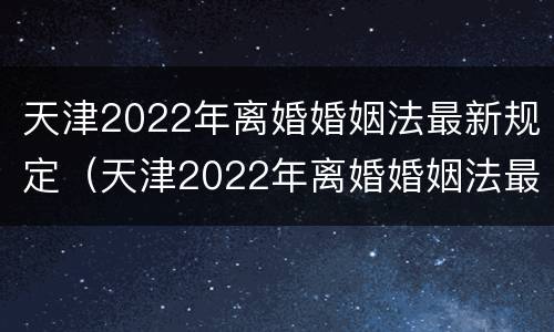 天津2022年离婚婚姻法最新规定（天津2022年离婚婚姻法最新规定是）