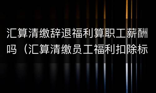 汇算清缴辞退福利算职工薪酬吗（汇算清缴员工福利扣除标准）