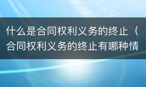 什么是合同权利义务的终止（合同权利义务的终止有哪种情形）