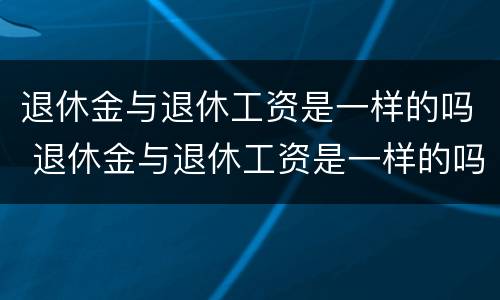 退休金与退休工资是一样的吗 退休金与退休工资是一样的吗