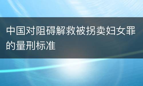 中国对阻碍解救被拐卖妇女罪的量刑标准