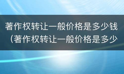 著作权转让一般价格是多少钱（著作权转让一般价格是多少钱一次）