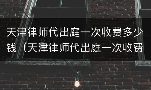 天津律师代出庭一次收费多少钱（天津律师代出庭一次收费多少钱啊）