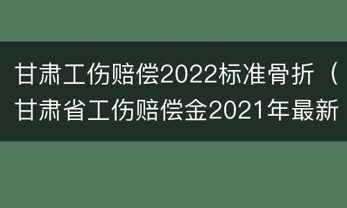 甘肃工伤赔偿2022标准骨折（甘肃省工伤赔偿金2021年最新标准）