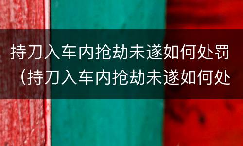 持刀入车内抢劫未遂如何处罚（持刀入车内抢劫未遂如何处罚的）