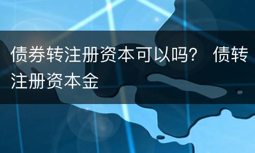 债券转注册资本可以吗？ 债转注册资本金