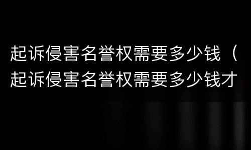 起诉侵害名誉权需要多少钱（起诉侵害名誉权需要多少钱才能立案）