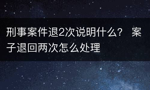 刑事案件退2次说明什么？ 案子退回两次怎么处理