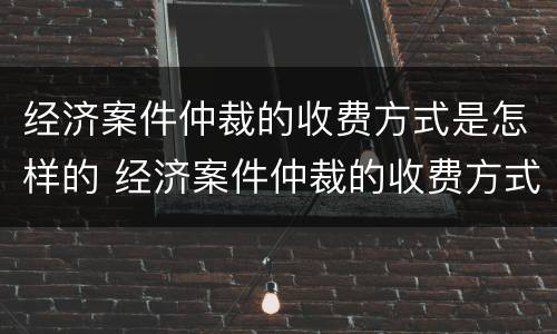 经济案件仲裁的收费方式是怎样的 经济案件仲裁的收费方式是怎样的呢