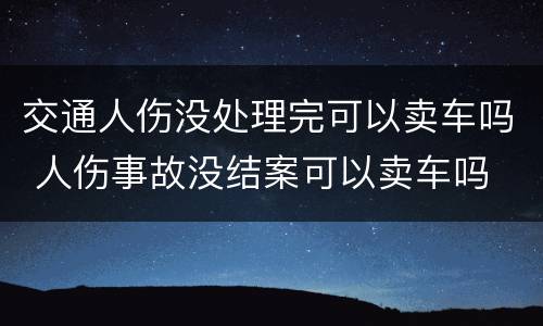 交通人伤没处理完可以卖车吗 人伤事故没结案可以卖车吗