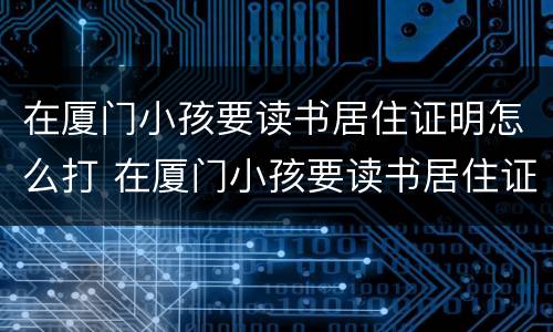 在厦门小孩要读书居住证明怎么打 在厦门小孩要读书居住证明怎么打印