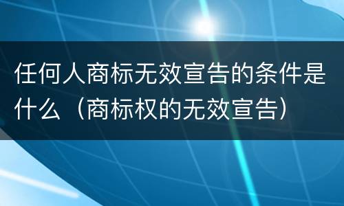 任何人商标无效宣告的条件是什么（商标权的无效宣告）