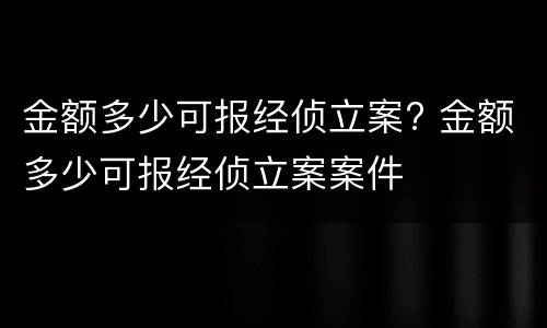 金额多少可报经侦立案? 金额多少可报经侦立案案件