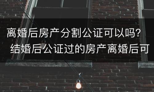 离婚后房产分割公证可以吗？ 结婚后公证过的房产离婚后可以分吗?