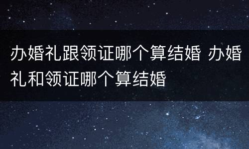 办婚礼跟领证哪个算结婚 办婚礼和领证哪个算结婚