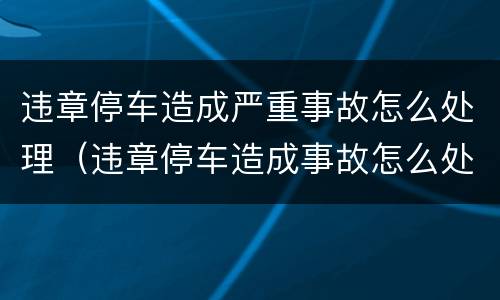 违章停车造成严重事故怎么处理（违章停车造成事故怎么处罚）