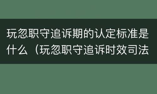 玩忽职守追诉期的认定标准是什么（玩忽职守追诉时效司法解释）