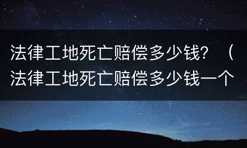 法律工地死亡赔偿多少钱？（法律工地死亡赔偿多少钱一个月）