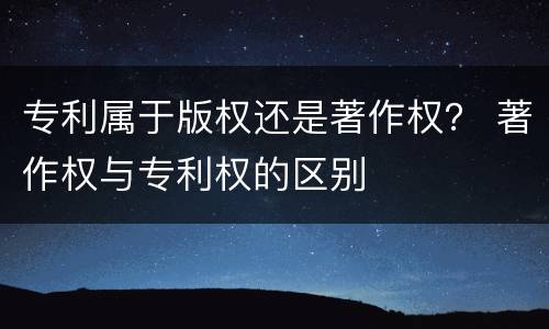 专利属于版权还是著作权？ 著作权与专利权的区别