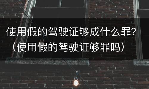 使用假的驾驶证够成什么罪？（使用假的驾驶证够罪吗）