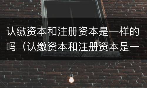 认缴资本和注册资本是一样的吗（认缴资本和注册资本是一样的吗对吗）