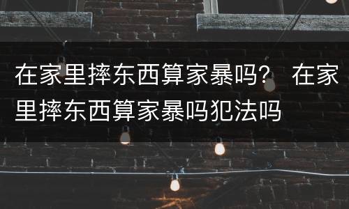 在家里摔东西算家暴吗？ 在家里摔东西算家暴吗犯法吗