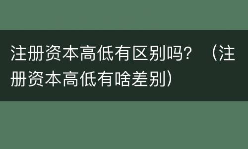 注册资本高低有区别吗？（注册资本高低有啥差别）