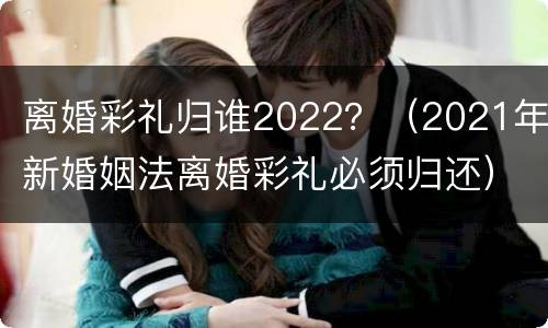 离婚彩礼归谁2022？（2021年新婚姻法离婚彩礼必须归还）