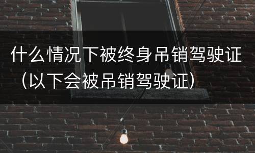 什么情况下被终身吊销驾驶证（以下会被吊销驾驶证）