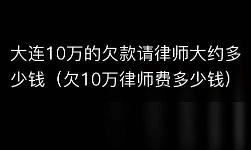 大连10万的欠款请律师大约多少钱（欠10万律师费多少钱）