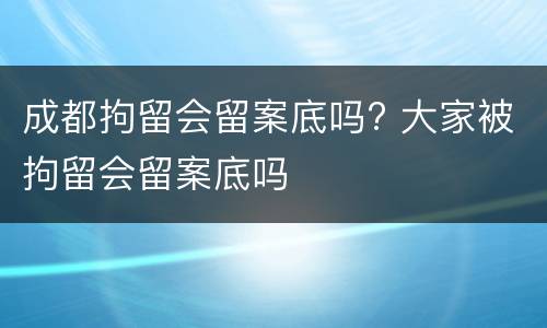 成都拘留会留案底吗? 大家被拘留会留案底吗