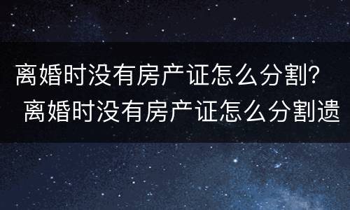 离婚时没有房产证怎么分割？ 离婚时没有房产证怎么分割遗产