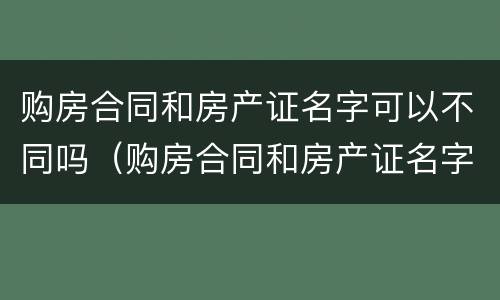 购房合同和房产证名字可以不同吗（购房合同和房产证名字可以不同吗）