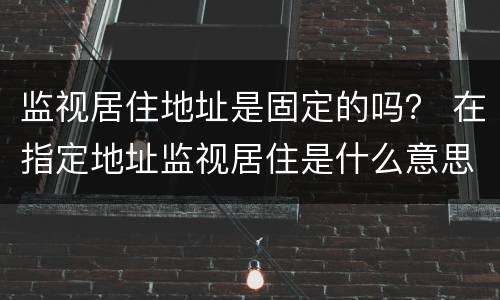 监视居住地址是固定的吗？ 在指定地址监视居住是什么意思