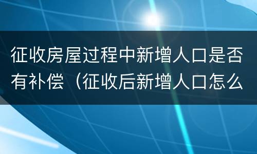 征收房屋过程中新增人口是否有补偿（征收后新增人口怎么办）