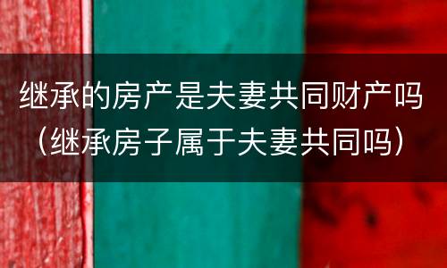 继承的房产是夫妻共同财产吗（继承房子属于夫妻共同吗）