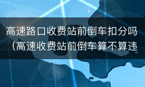 高速路口收费站前倒车扣分吗（高速收费站前倒车算不算违章）