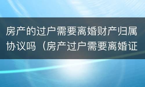 房产的过户需要离婚财产归属协议吗（房产过户需要离婚证吗?）