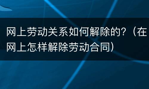 网上劳动关系如何解除的?（在网上怎样解除劳动合同）