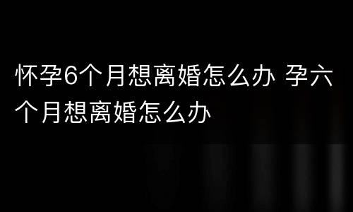 怀孕6个月想离婚怎么办 孕六个月想离婚怎么办