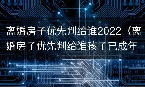 离婚房子优先判给谁2022（离婚房子优先判给谁孩子已成年）