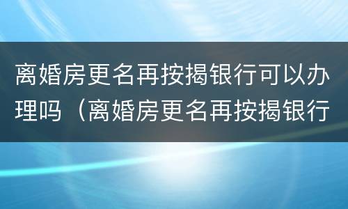 离婚房更名再按揭银行可以办理吗（离婚房更名再按揭银行可以办理吗要多少钱）