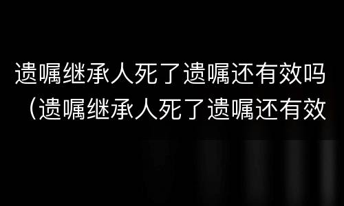 遗嘱继承人死了遗嘱还有效吗（遗嘱继承人死了遗嘱还有效吗）