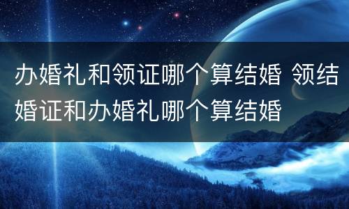 办婚礼和领证哪个算结婚 领结婚证和办婚礼哪个算结婚