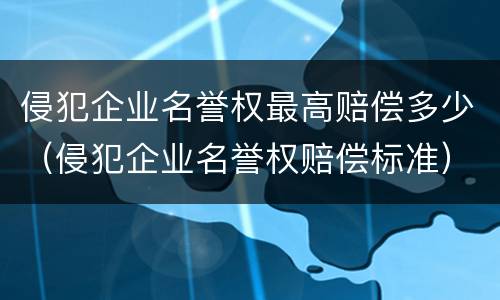 侵犯企业名誉权最高赔偿多少（侵犯企业名誉权赔偿标准）