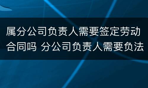 属分公司负责人需要签定劳动合同吗 分公司负责人需要负法律责任吗