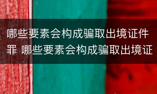 哪些要素会构成骗取出境证件罪 哪些要素会构成骗取出境证件罪行