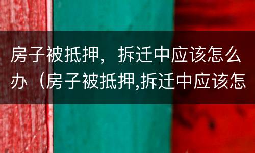 房子被抵押，拆迁中应该怎么办（房子被抵押,拆迁中应该怎么办理）