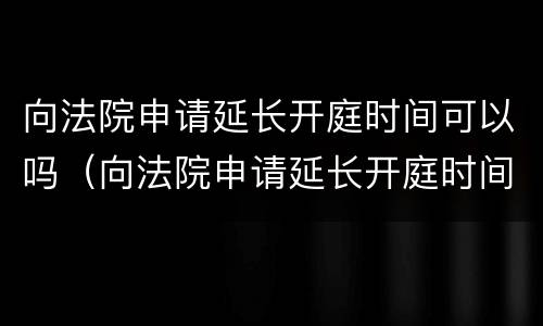 向法院申请延长开庭时间可以吗（向法院申请延长开庭时间可以吗）